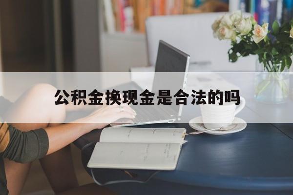 最新公积金换现金是合法的吗方法分析(最方便真实的台州公积金换现金是合法的吗怎么办方法)