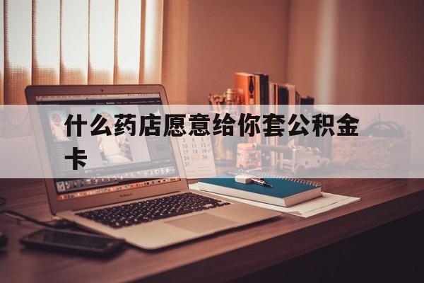 最新什么药店愿意给你套公积金卡方法分析(最方便真实的台州什么药店愿意给你套公积金卡的钱方法)